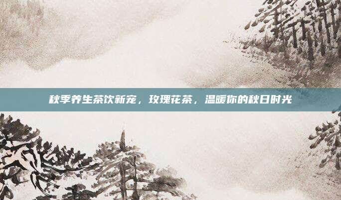 秋季养生茶饮新宠,玫瑰花茶,温暖你的秋日时光