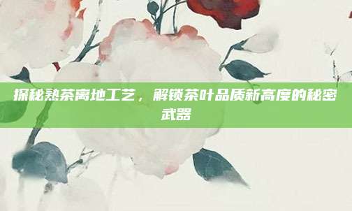 探秘熟茶离地工艺，解锁茶叶品质新高度的秘密武器
