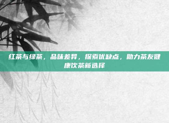 红茶与绿茶,品味差异,探索优缺点,助力茶友健康饮茶新选择