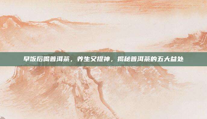 早饭后喝普洱茶,养生又提神,揭秘普洱茶的五大益处