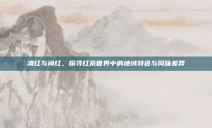 滇红与闽红，探寻红茶世界中的地域特色与风味差异