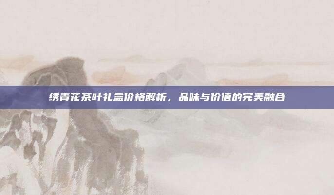 绣青花茶叶礼盒价格解析,品味与价值的完美融合