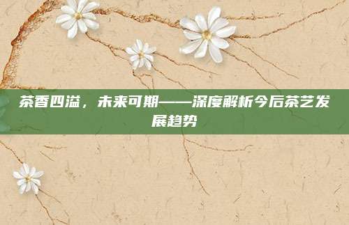 茶香四溢,未来可期——深度解析今后茶艺发展趋势