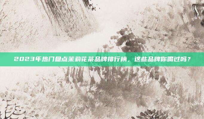 2023年热门盘点茉莉花茶品牌排行榜，这些品牌你喝过吗？