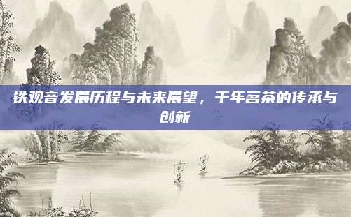 铁观音发展历程与未来展望,千年茗茶的传承与创新