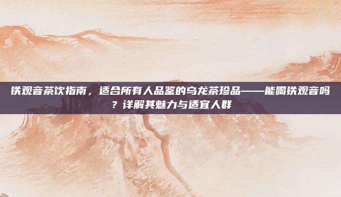 铁观音茶饮指南,适合所有人品鉴的乌龙茶珍品——能喝铁观音吗?详解其魅力与适宜人群