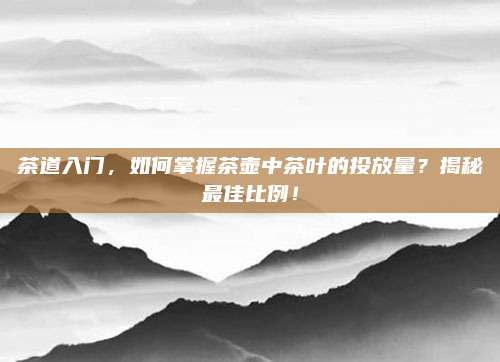 茶道入门,如何掌握茶壶中茶叶的投放量?揭秘最佳比例!