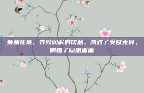 茉莉花茶,养颜润喉的饮品,喝对了受益无穷,喝错了隐患重重