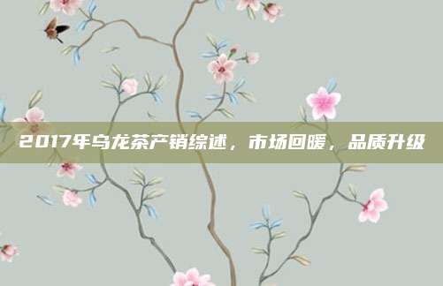 2017年乌龙茶产销综述,市场回暖,品质升级