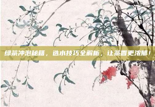 绿茶冲泡秘籍，选水技巧全解析，让茶香更浓郁！