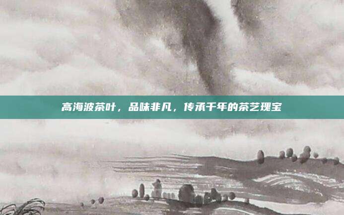 高海波茶叶,品味非凡,传承千年的茶艺瑰宝
