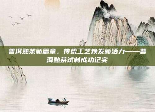 普洱熟茶新篇章,传统工艺焕发新活力——普洱熟茶试制成功记实