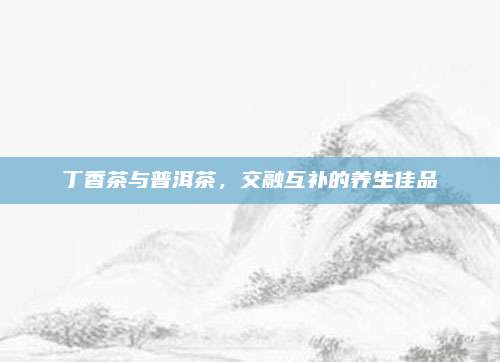 丁香茶与普洱茶,交融互补的养生佳品