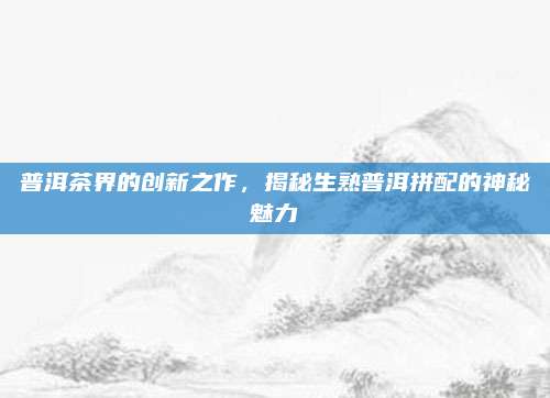 普洱茶界的创新之作,揭秘生熟普洱拼配的神秘魅力