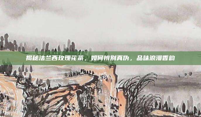 揭秘法兰西玫瑰花茶,如何辨别真伪,品味浪漫香韵