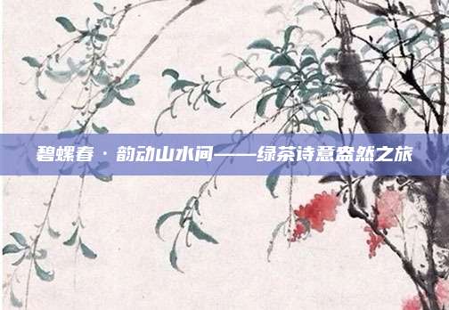 碧螺春·韵动山水间——绿茶诗意盎然之旅