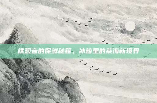 铁观音的保鲜秘籍,冰箱里的茶海新境界