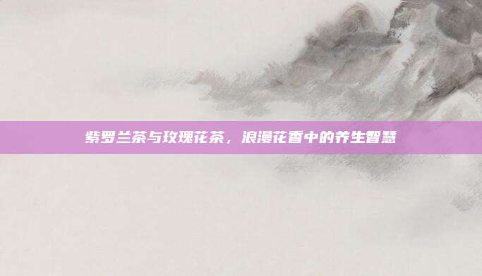 紫罗兰茶与玫瑰花茶,浪漫花香中的养生智慧