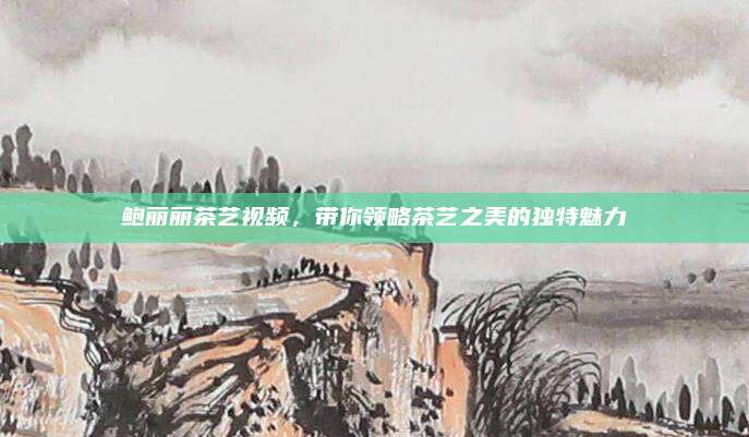 鲍丽丽茶艺视频，带你领略茶艺之美的独特魅力