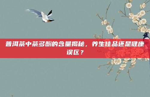 普洱茶中茶多酚的含量揭秘,养生佳品还是健康误区?