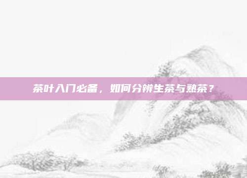 茶叶入门必备,如何分辨生茶与熟茶?
