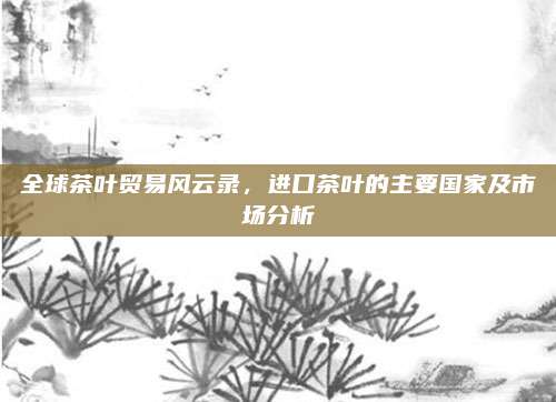 全球茶叶贸易风云录,进口茶叶的主要国家及市场分析