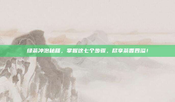 绿茶冲泡秘籍，掌握这七个步骤，尽享茶香四溢！