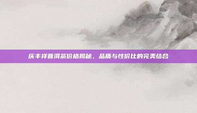 庆丰祥普洱茶价格揭秘，品质与性价比的完美结合