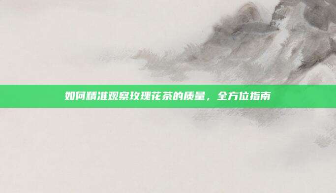 如何精准观察玫瑰花茶的质量,全方位指南