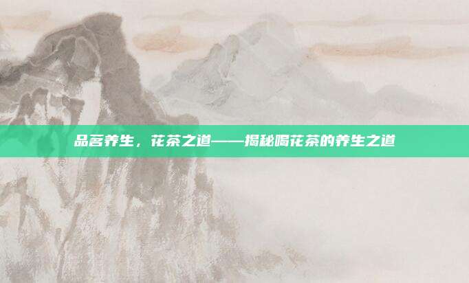 品茗养生,花茶之道——揭秘喝花茶的养生之道
