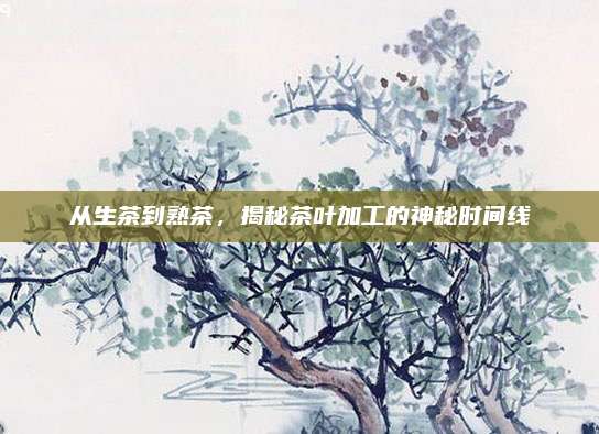 从生茶到熟茶,揭秘茶叶加工的神秘时间线