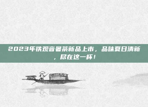 2023年铁观音暑茶新品上市,品味夏日清新,尽在这一杯!