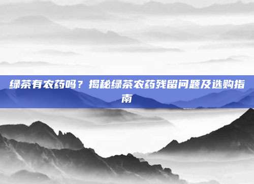 绿茶有农药吗？揭秘绿茶农药残留问题及选购指南
