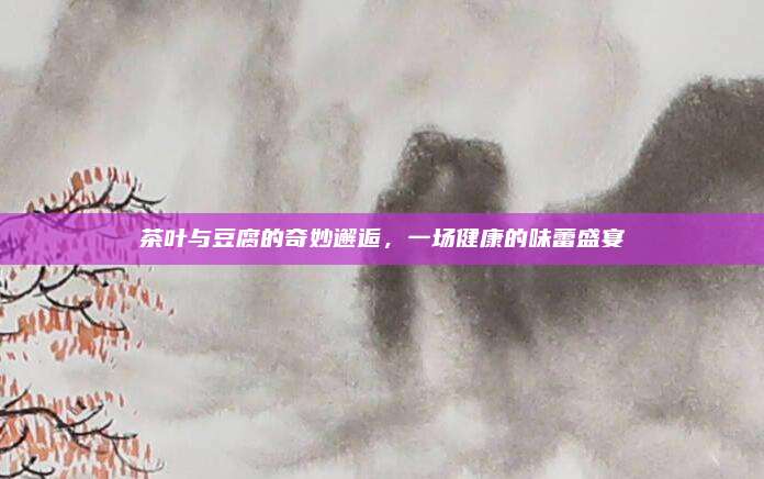 茶叶与豆腐的奇妙邂逅，一场健康的味蕾盛宴
