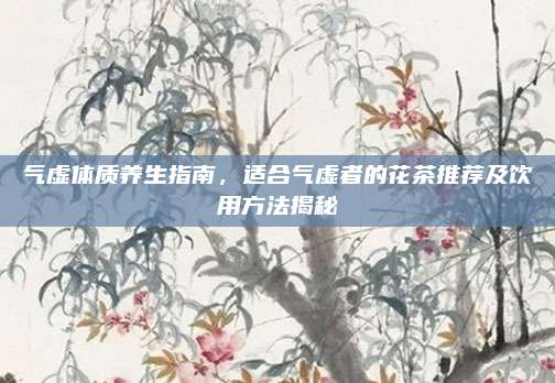 气虚体质养生指南，适合气虚者的花茶推荐及饮用方法揭秘