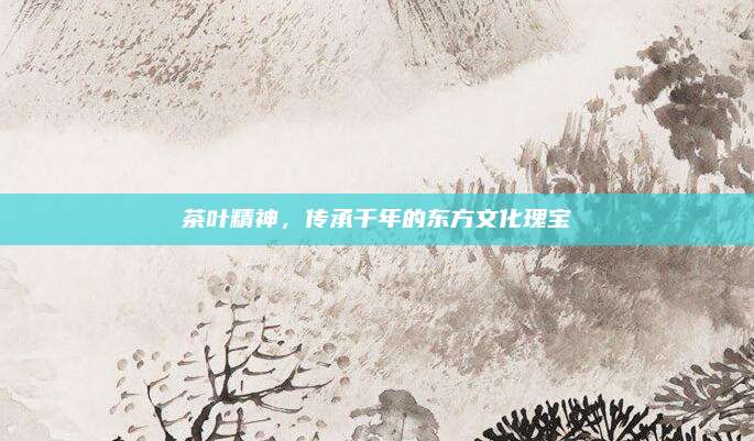 茶叶精神，传承千年的东方文化瑰宝