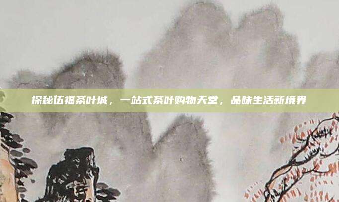 探秘伍福茶叶城，一站式茶叶购物天堂，品味生活新境界