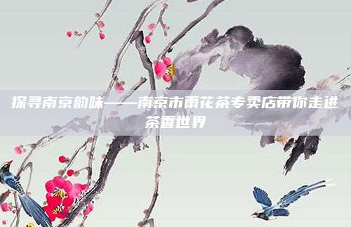 探寻南京韵味——南京市雨花茶专卖店带你走进茶香世界