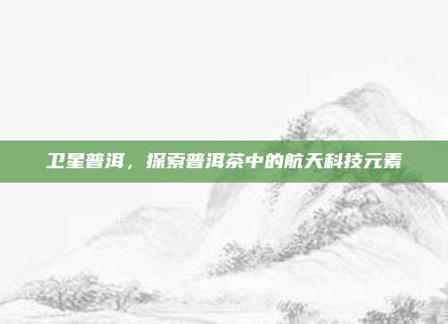 卫星普洱，探索普洱茶中的航天科技元素