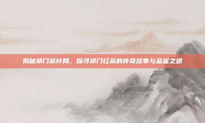 揭秘祁门茶叶局，探寻祁门红茶的传奇故事与品鉴之道