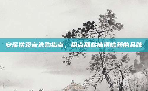 安溪铁观音选购指南，盘点那些值得信赖的品牌