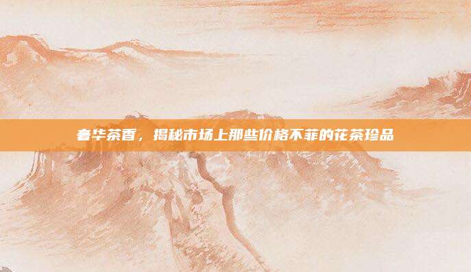 奢华茶香，揭秘市场上那些价格不菲的花茶珍品