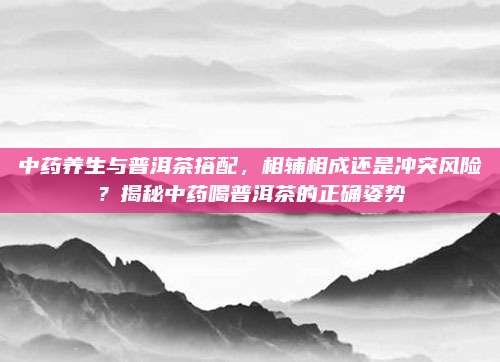 中药养生与普洱茶搭配，相辅相成还是冲突风险？揭秘中药喝普洱茶的正确姿势
