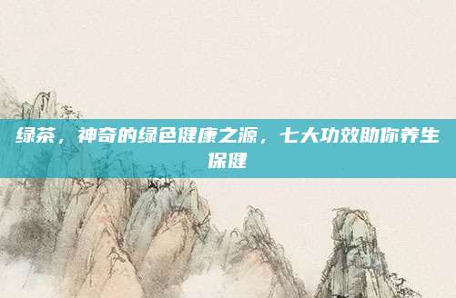 绿茶，神奇的绿色健康之源，七大功效助你养生保健