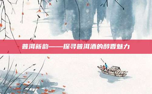 普洱新韵——探寻普洱酒的醇香魅力