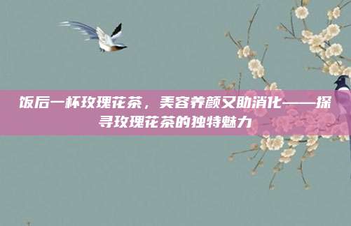 饭后一杯玫瑰花茶,美容养颜又助消化——探寻玫瑰花茶的独特魅力