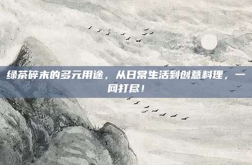 绿茶碎末的多元用途,从日常生活到创意料理,一网打尽!