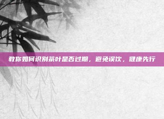 教你如何识别茶叶是否过期，避免误饮，健康先行