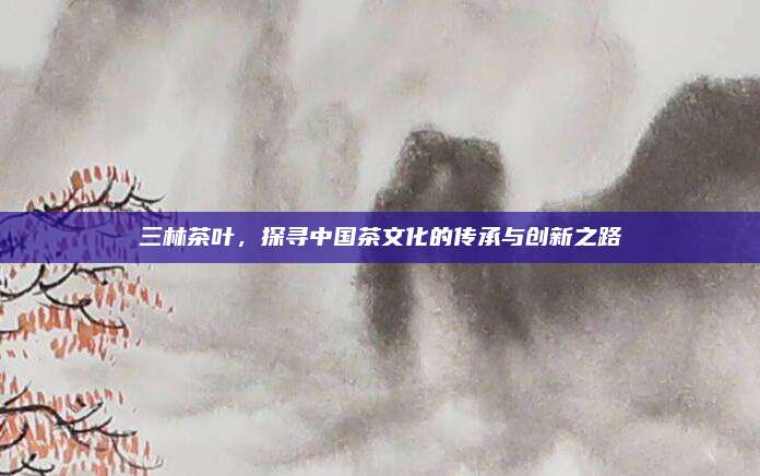 三林茶叶，探寻中国茶文化的传承与创新之路