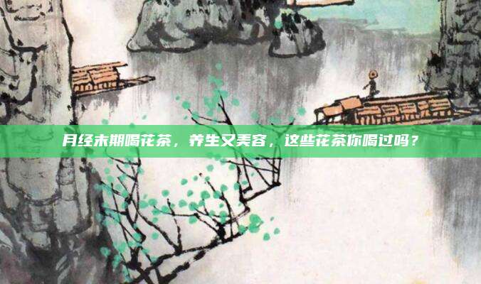 月经末期喝花茶，养生又美容，这些花茶你喝过吗？